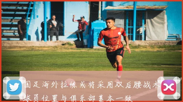 国足海外拉练或将采用双后腰战术球员位置与俱乐部基本一致