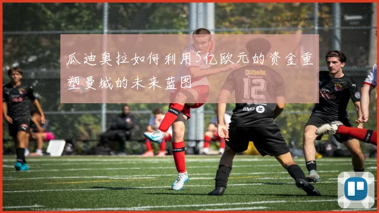 瓜迪奥拉如何利用5亿欧元的资金重塑曼城的未来蓝图