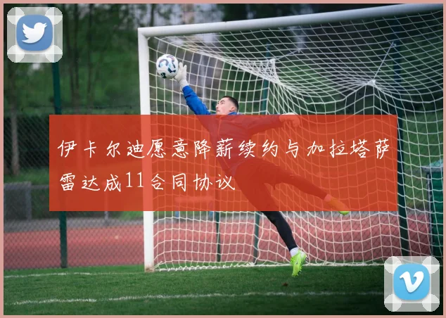 伊卡尔迪愿意降薪续约与加拉塔萨雷达成11合同协议