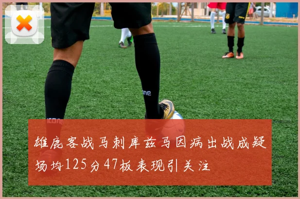 雄鹿客战马刺库兹马因病出战成疑场均125分47板表现引关注