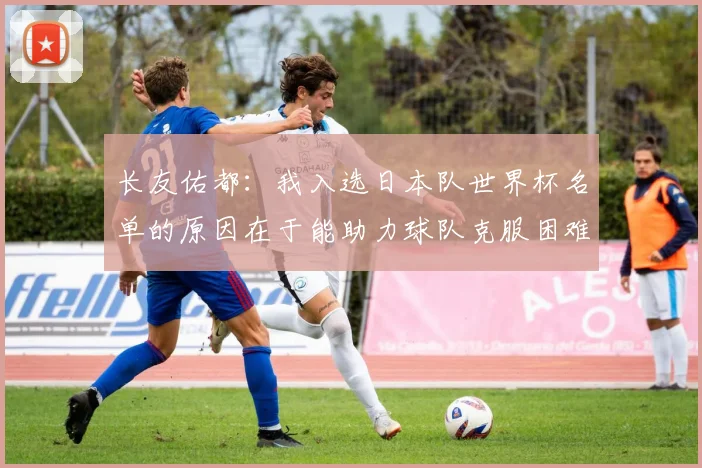 长友佑都：我入选日本队世界杯名单的原因在于能助力球队克服困难