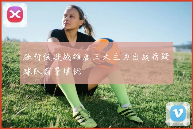 独行侠迎战雄鹿三大主力出战存疑球队前景堪忧