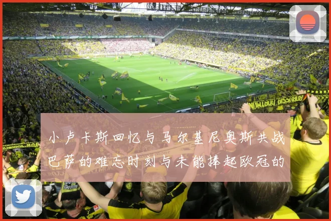 小卢卡斯回忆与马尔基尼奥斯共战巴萨的难忘时刻与未能捧起欧冠的遗憾