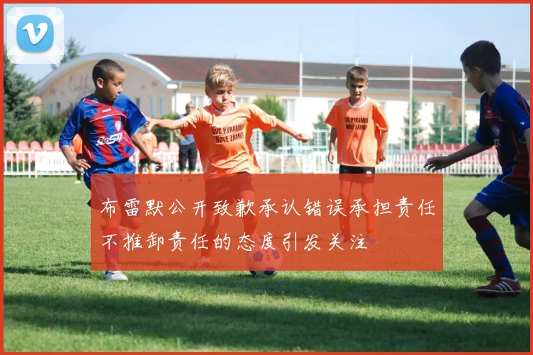 布雷默公开致歉承认错误承担责任不推卸责任的态度引发关注
