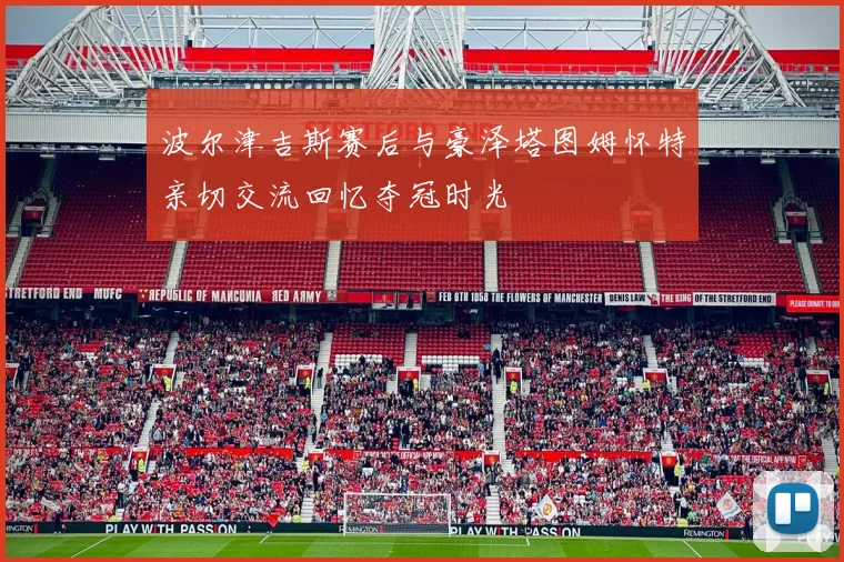 波尔津吉斯赛后与豪泽塔图姆怀特亲切交流回忆夺冠时光
