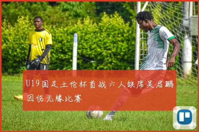 U19国足土伦杯首战六人缺席吴启鹏因伤无缘比赛