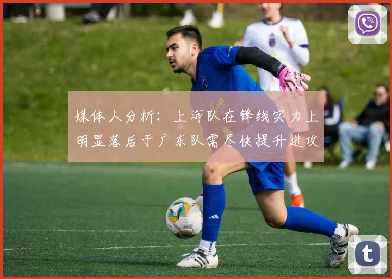 媒体人分析：上海队在锋线实力上明显落后于广东队需尽快提升进攻火力