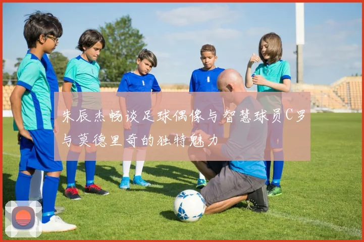 朱辰杰畅谈足球偶像与智慧球员C罗与莫德里奇的独特魅力